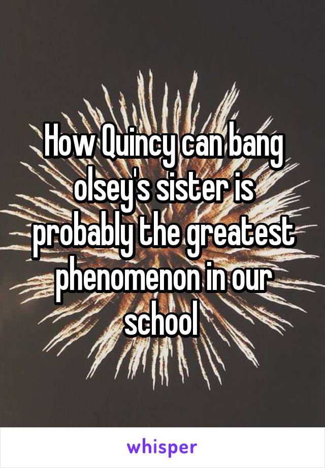 How Quincy can bang olsey's sister is probably the greatest phenomenon in our school 