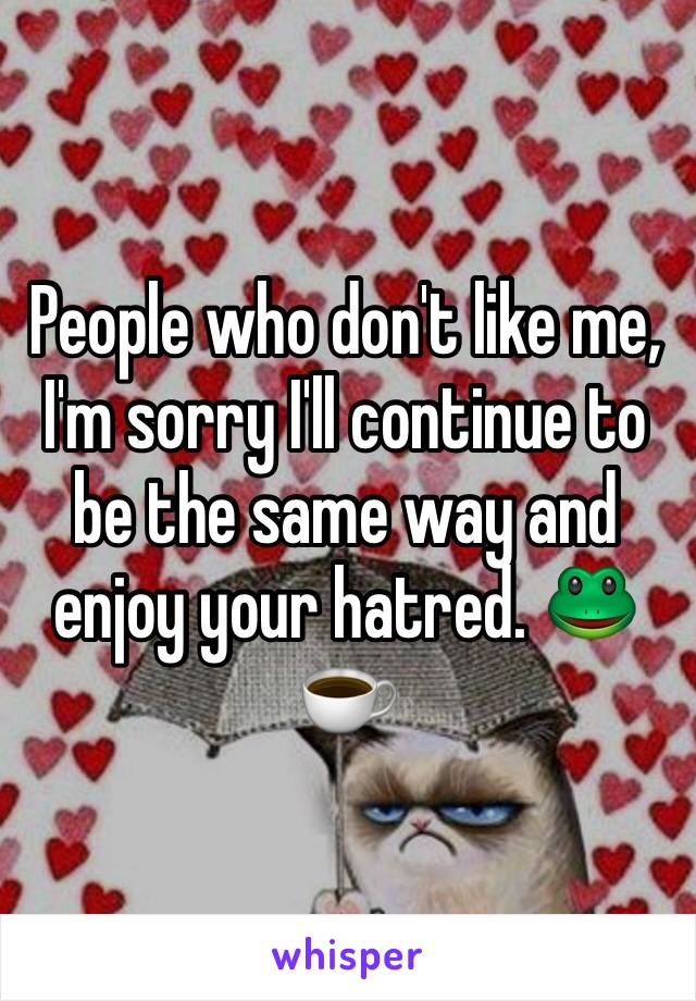 People who don't like me, I'm sorry I'll continue to be the same way and enjoy your hatred. 🐸☕️