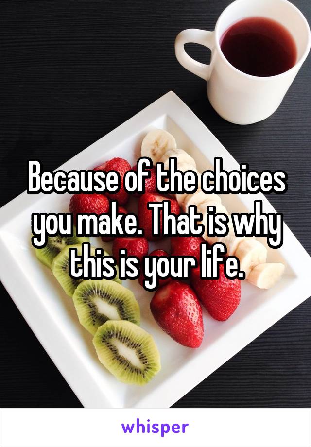 Because of the choices you make. That is why this is your life.