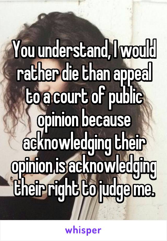 You understand, I would rather die than appeal to a court of public opinion because acknowledging their opinion is acknowledging their right to judge me.