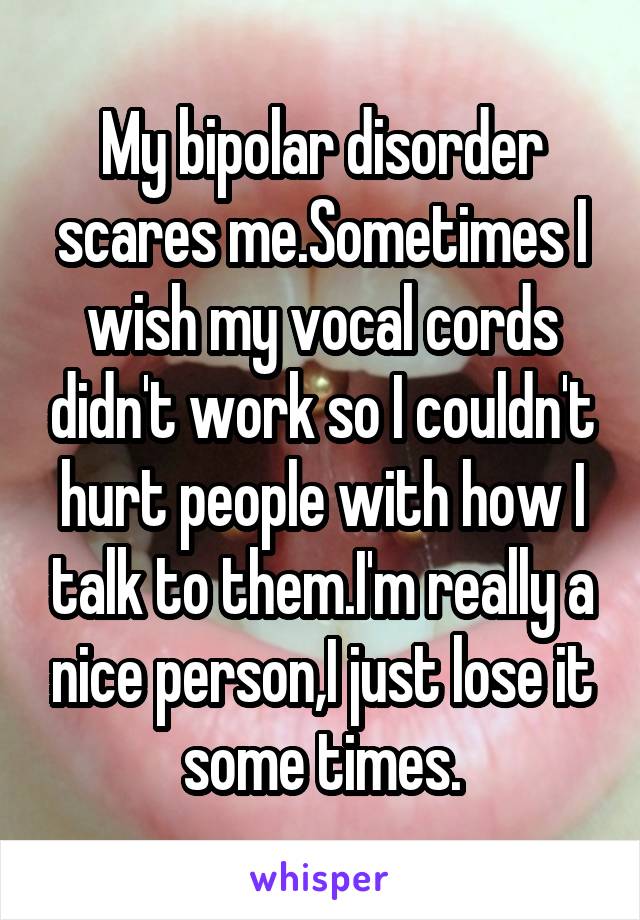 My bipolar disorder scares me.Sometimes I wish my vocal cords didn't work so I couldn't hurt people with how I talk to them.I'm really a nice person,I just lose it some times.