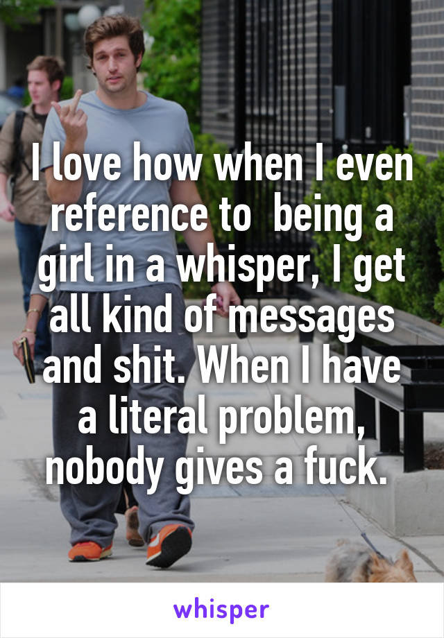 I love how when I even reference to  being a girl in a whisper, I get all kind of messages and shit. When I have a literal problem, nobody gives a fuck. 