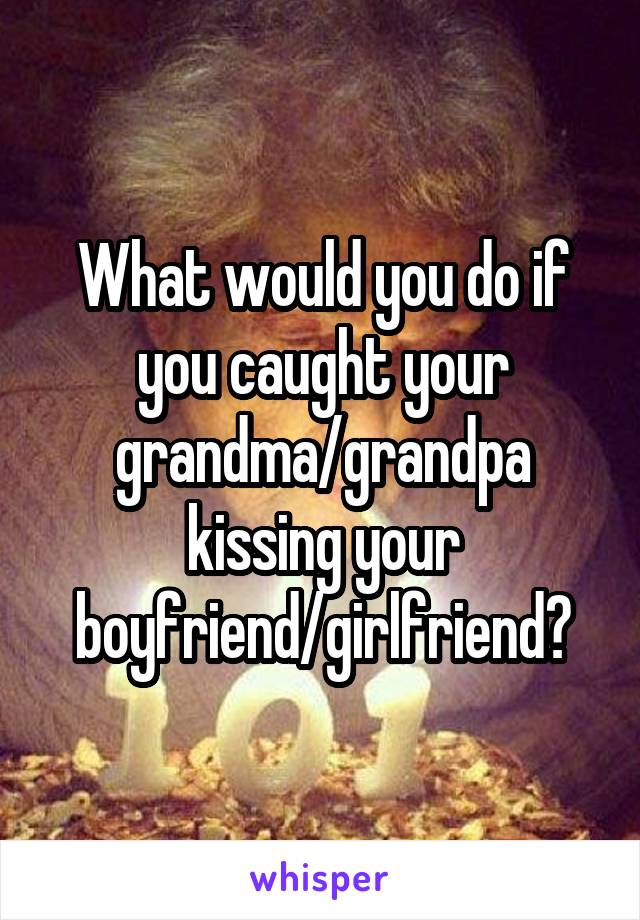 What would you do if you caught your grandma/grandpa kissing your boyfriend/girlfriend?