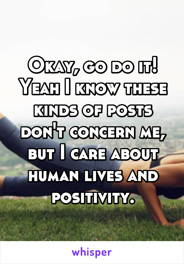 Okay, go do it! Yeah I know these kinds of posts don't concern me, but I care about human lives and positivity.