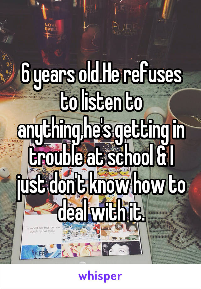 6 years old.He refuses to listen to anything,he's getting in trouble at school & I just don't know how to deal with it.