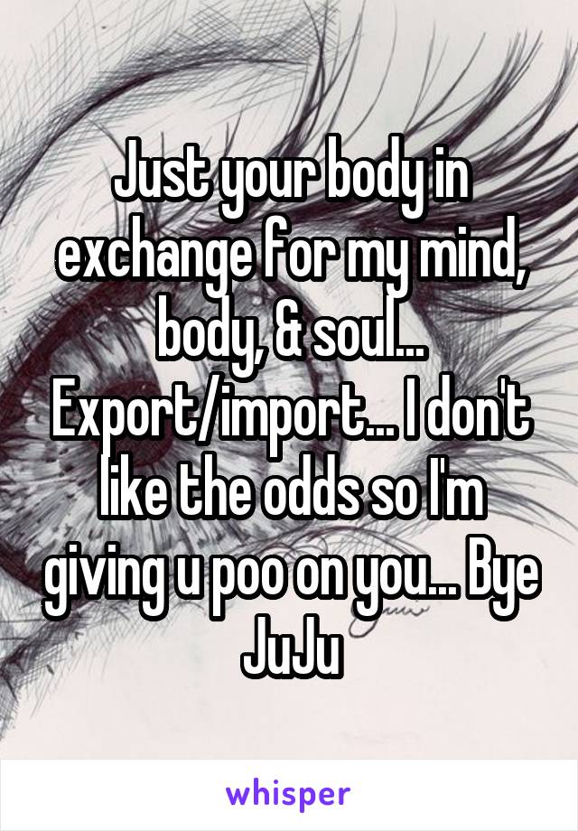 Just your body in exchange for my mind, body, & soul... Export/import... I don't like the odds so I'm giving u poo on you... Bye JuJu