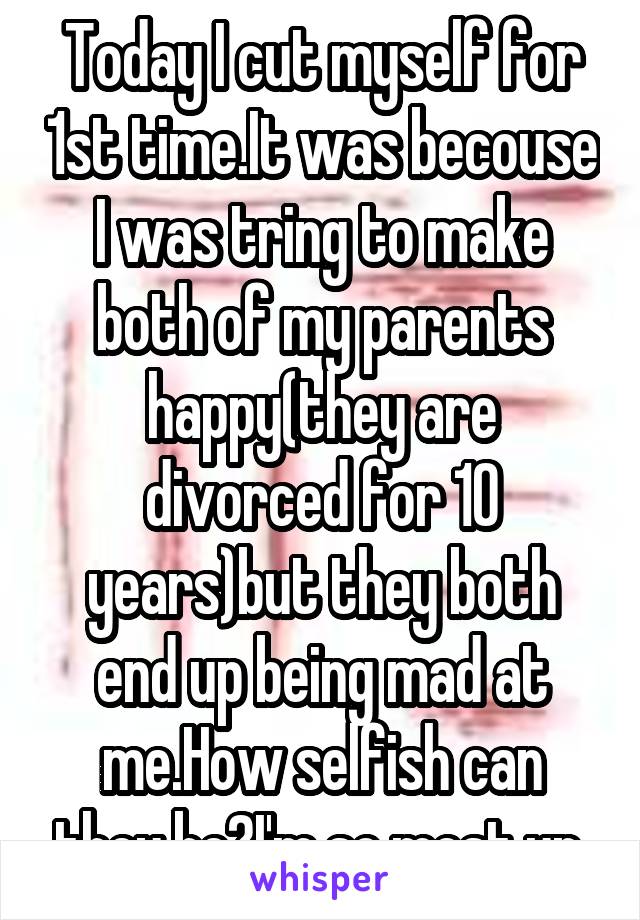 Today I cut myself for 1st time.It was becouse I was tring to make both of my parents happy(they are divorced for 10 years)but they both end up being mad at me.How selfish can they be?I'm so mest up.