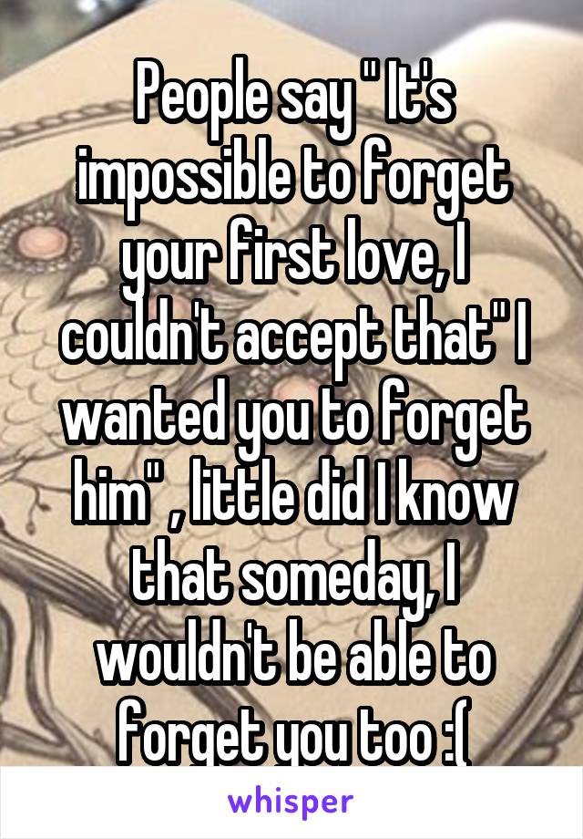 People say " It's impossible to forget your first love, I couldn't accept that" I wanted you to forget him" , little did I know that someday, I wouldn't be able to forget you too :(