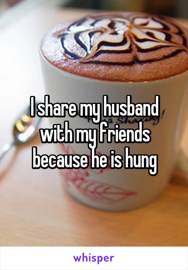 I share my husband with my friends because he is hung