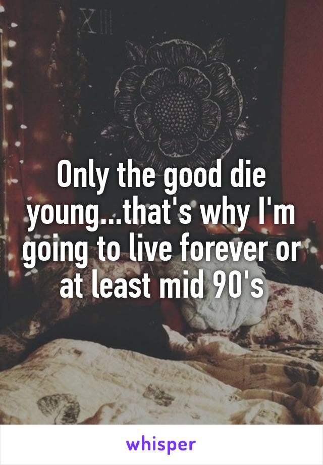 Only the good die young...that's why I'm going to live forever or at least mid 90's