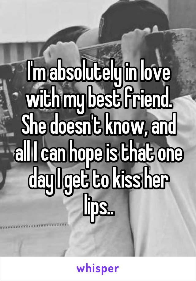 I'm absolutely in love with my best friend. She doesn't know, and all I can hope is that one day I get to kiss her lips..