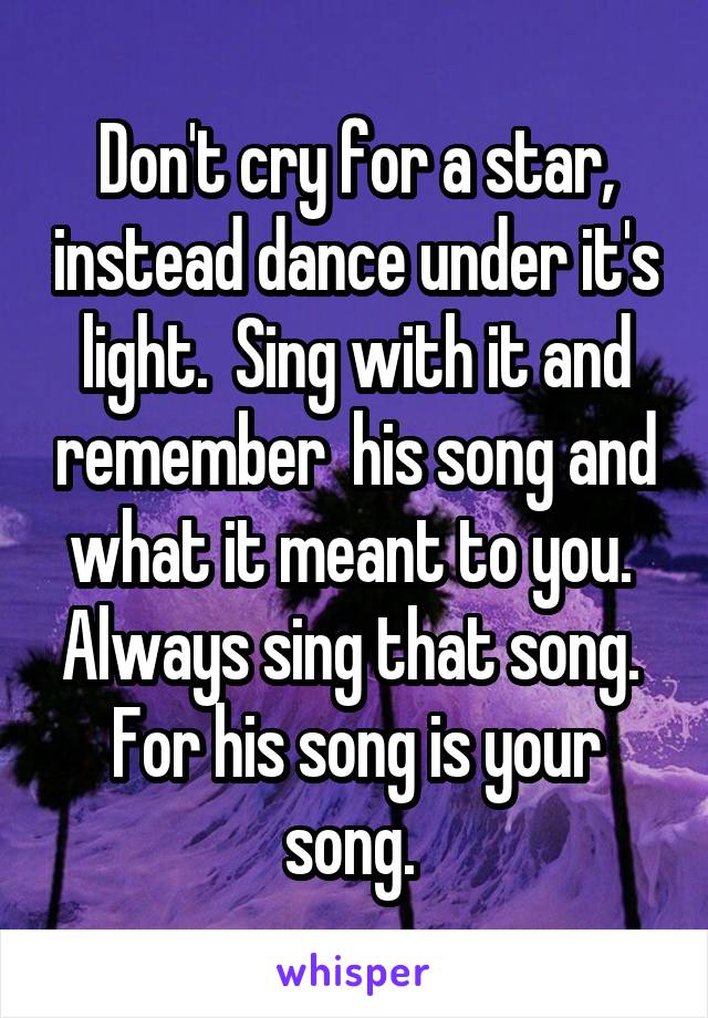 Don't cry for a star, instead dance under it's light.  Sing with it and remember  his song and what it meant to you.  Always sing that song.  For his song is your song. 