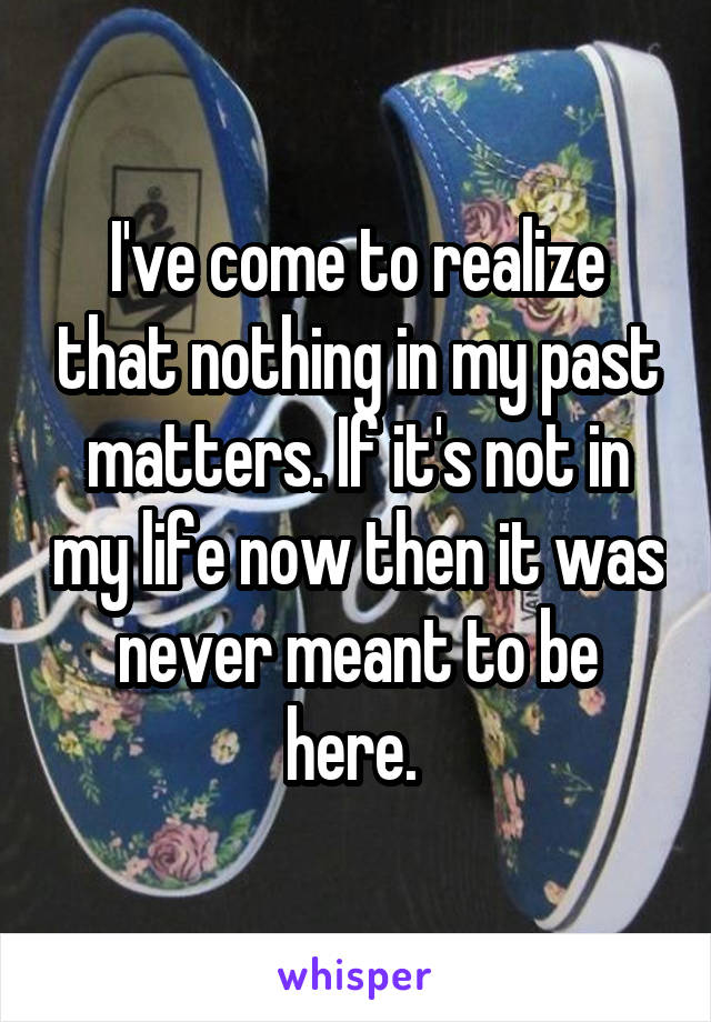 I've come to realize that nothing in my past matters. If it's not in my life now then it was never meant to be here. 