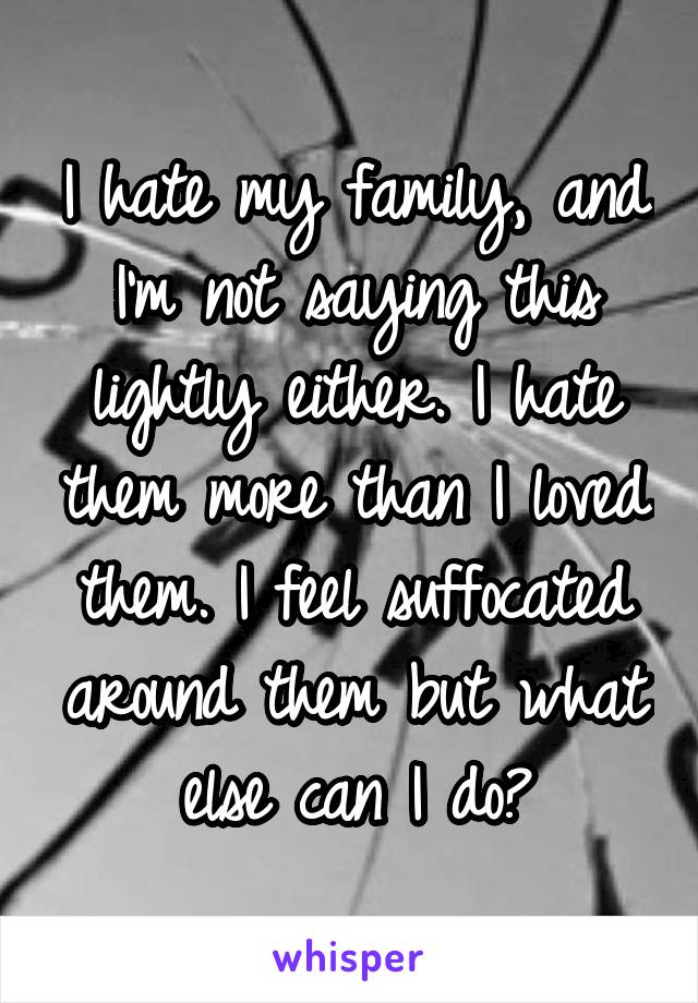 I hate my family, and I'm not saying this lightly either. I hate them more than I loved them. I feel suffocated around them but what else can I do?