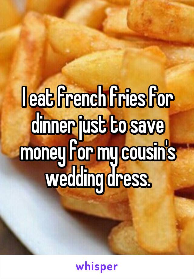 I eat french fries for dinner just to save money for my cousin's wedding dress.