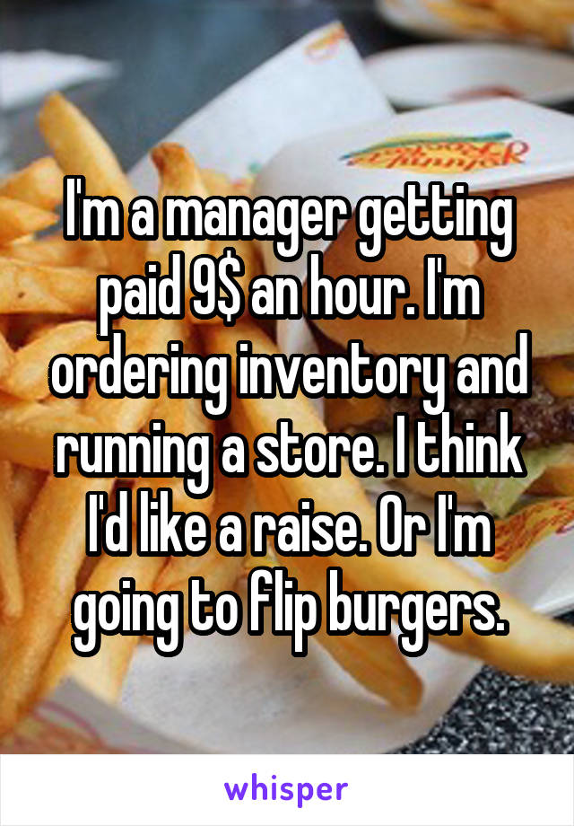 I'm a manager getting paid 9$ an hour. I'm ordering inventory and running a store. I think I'd like a raise. Or I'm going to flip burgers.