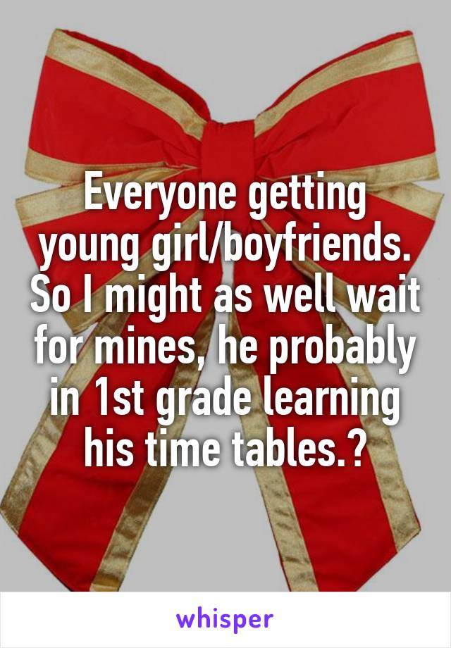 Everyone getting young girl/boyfriends. So I might as well wait for mines, he probably in 1st grade learning his time tables.😌