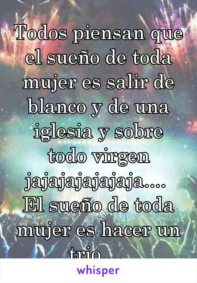 Todos piensan que el sueño de toda mujer es salir de blanco y de una iglesia y sobre todo virgen jajajajajajaja.... 
El sueño de toda mujer es hacer un trio.... 