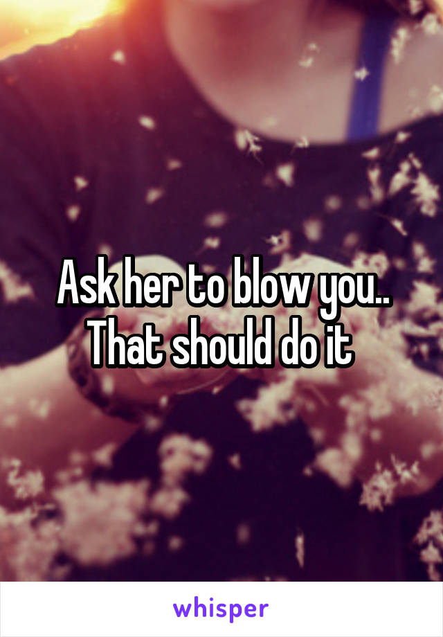 Ask her to blow you.. That should do it 