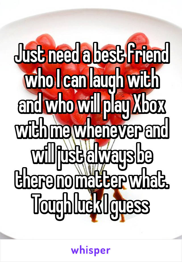 Just need a best friend who I can laugh with and who will play Xbox with me whenever and will just always be there no matter what. Tough luck I guess 