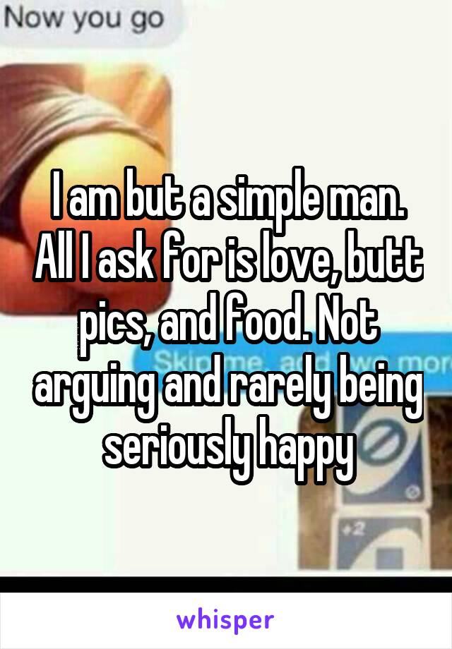 I am but a simple man. All I ask for is love, butt pics, and food. Not arguing and rarely being seriously happy