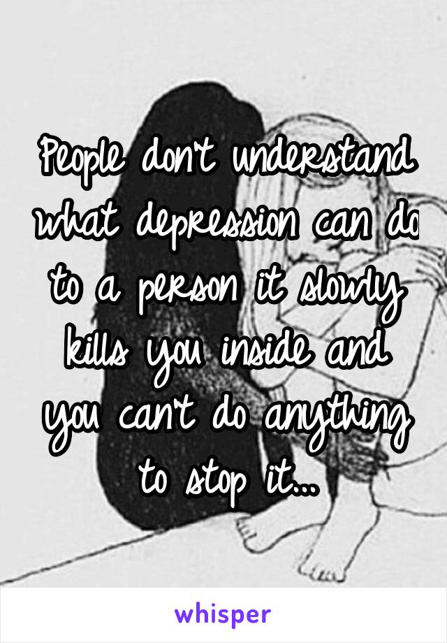 People don't understand what depression can do to a person it slowly kills you inside and you can't do anything to stop it...