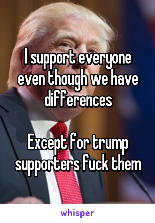 I support everyone even though we have differences

Except for trump supporters fuck them