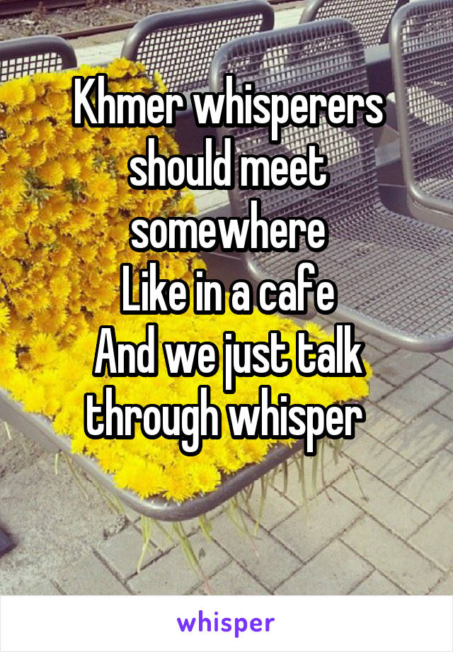 Khmer whisperers should meet somewhere
 Like in a cafe 
And we just talk through whisper 

