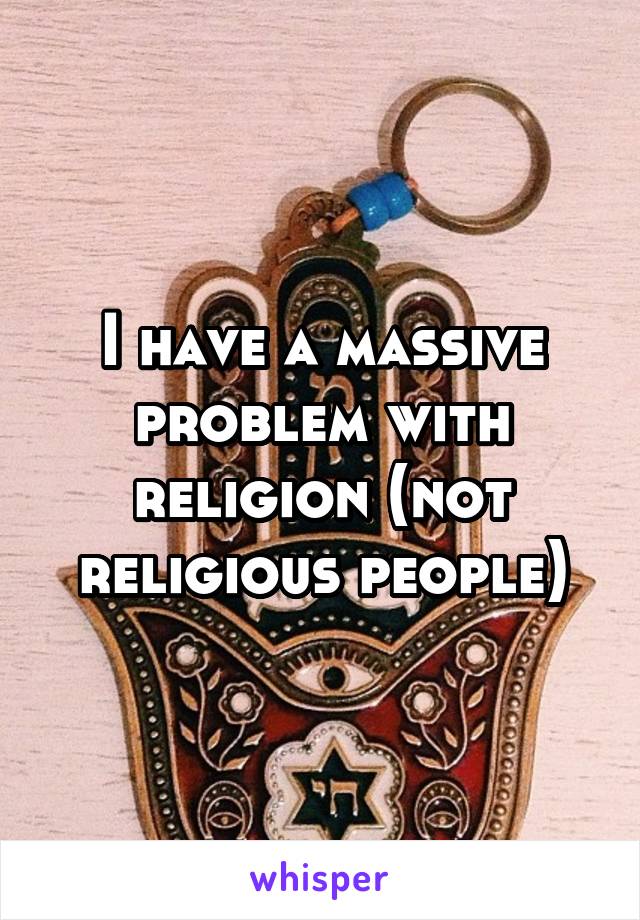 I have a massive problem with religion (not religious people)