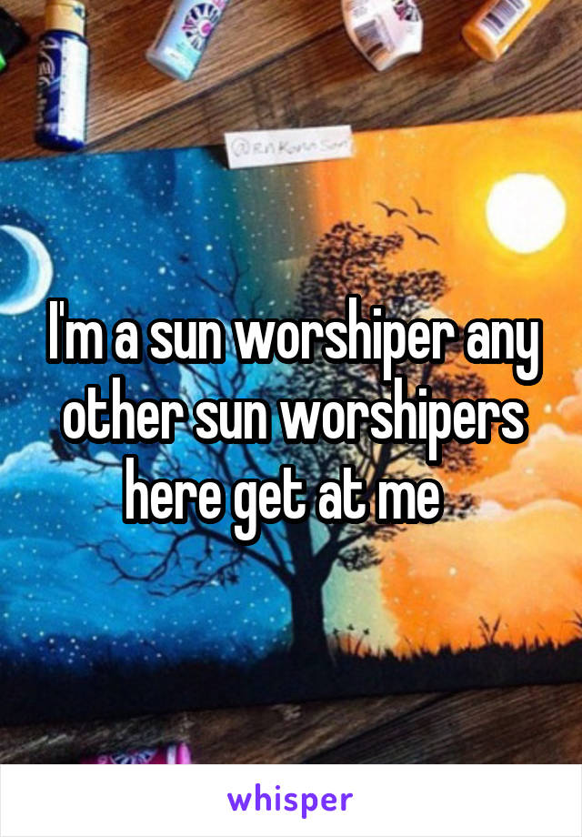 I'm a sun worshiper any other sun worshipers here get at me  