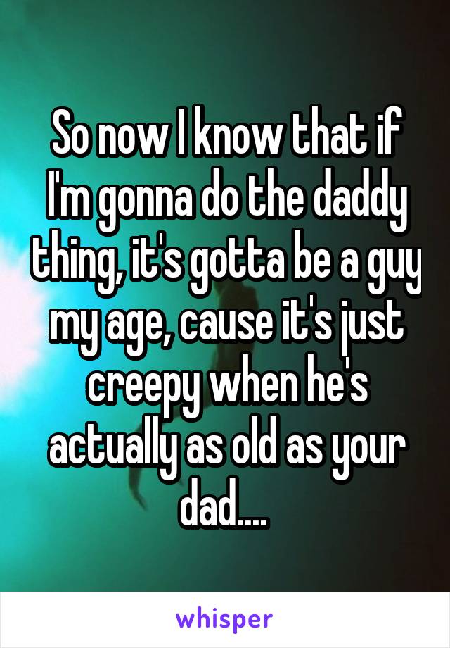 So now I know that if I'm gonna do the daddy thing, it's gotta be a guy my age, cause it's just creepy when he's actually as old as your dad.... 