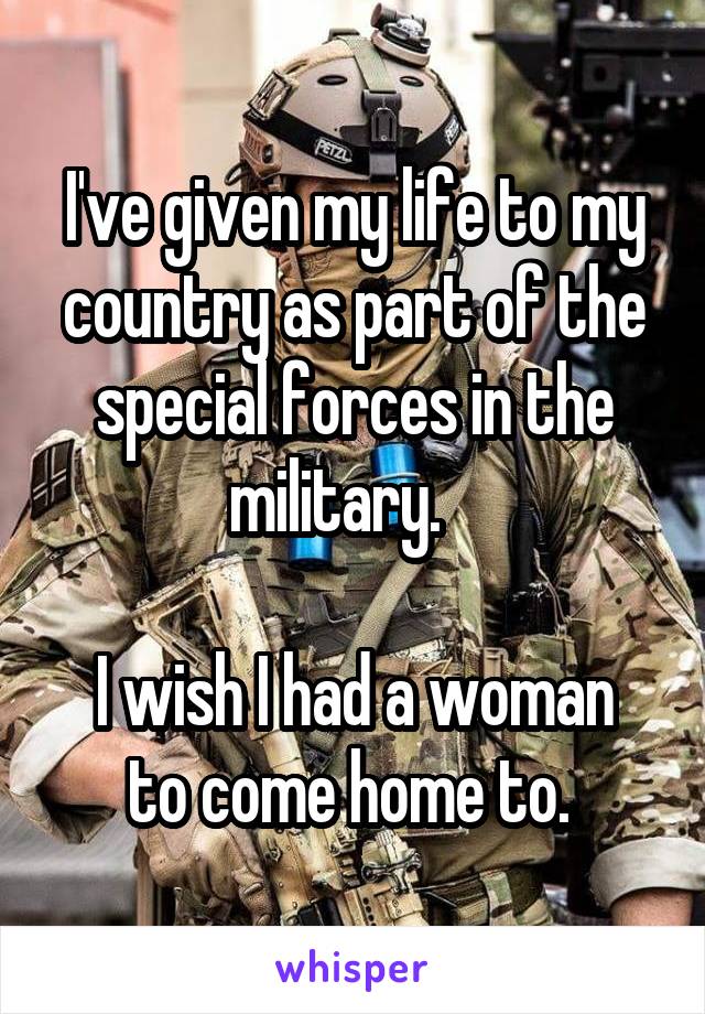 I've given my life to my country as part of the special forces in the military.   

I wish I had a woman to come home to. 