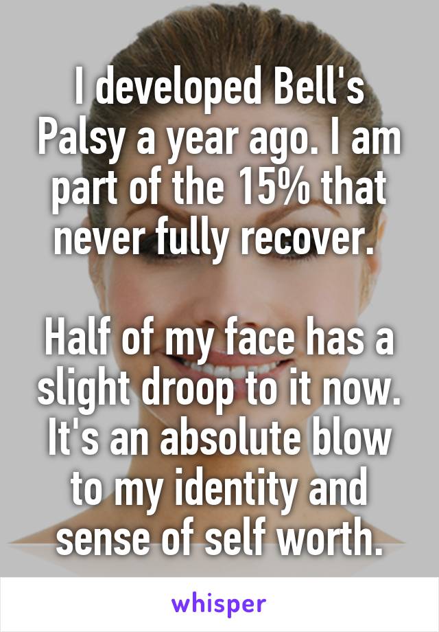 I developed Bell's Palsy a year ago. I am part of the 15% that never fully recover. 

Half of my face has a slight droop to it now. It's an absolute blow to my identity and sense of self worth.