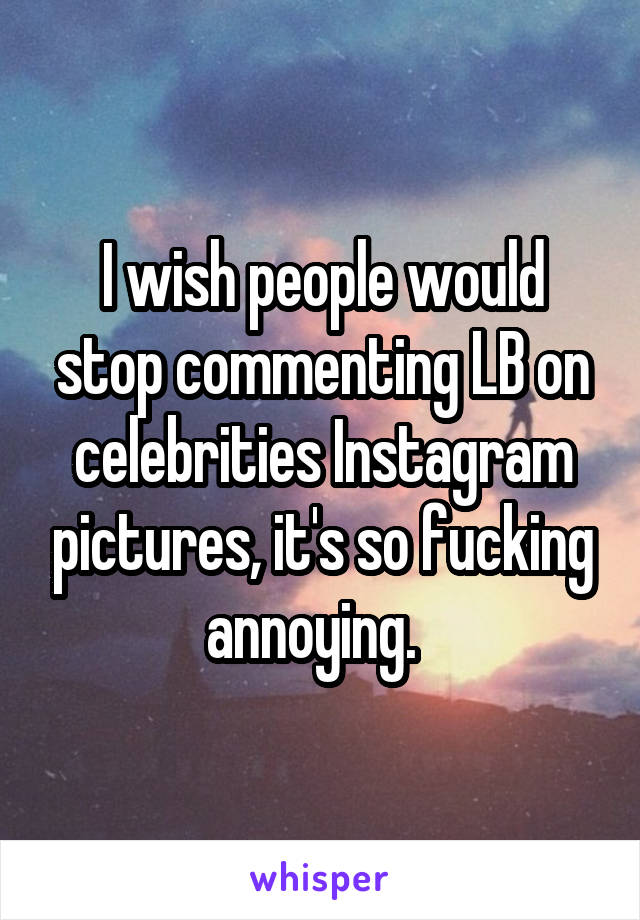 I wish people would stop commenting LB on celebrities Instagram pictures, it's so fucking annoying.  