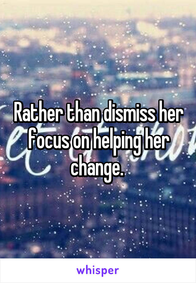 Rather than dismiss her focus on helping her change. 