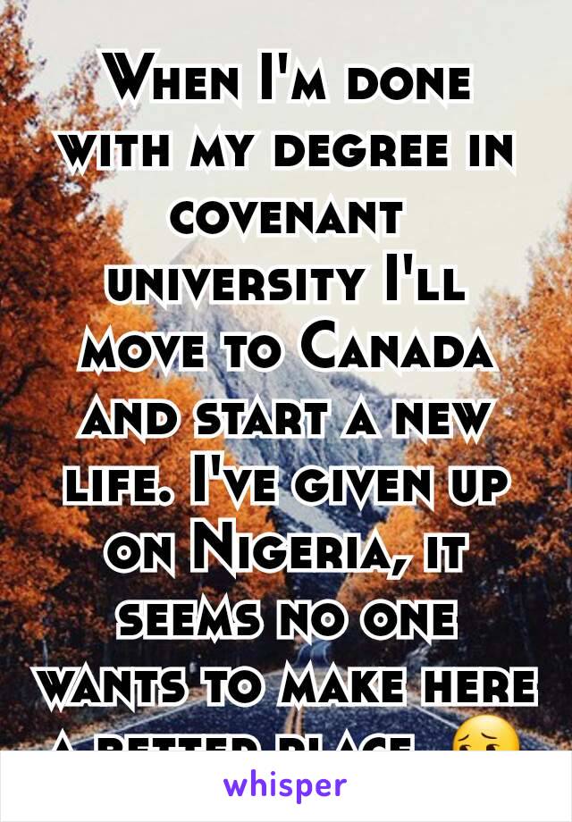 When I'm done with my degree in covenant university I'll move to Canada and start a new life. I've given up on Nigeria, it seems no one wants to make here a better place  😔