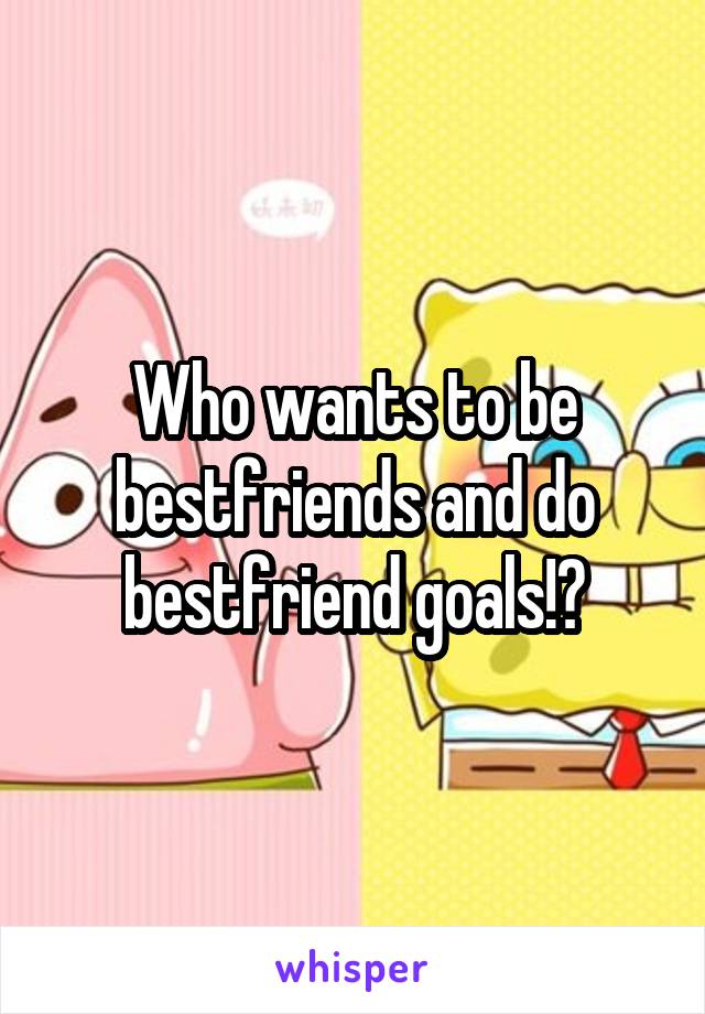 Who wants to be bestfriends and do bestfriend goals!?