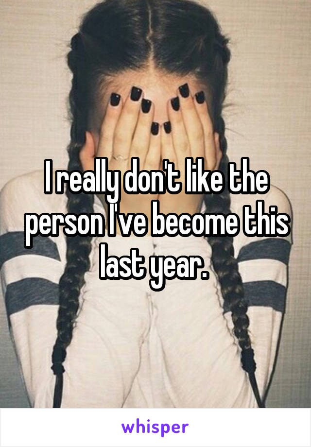 I really don't like the person I've become this last year. 