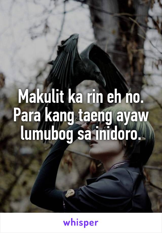 Makulit ka rin eh no. Para kang taeng ayaw lumubog sa inidoro.