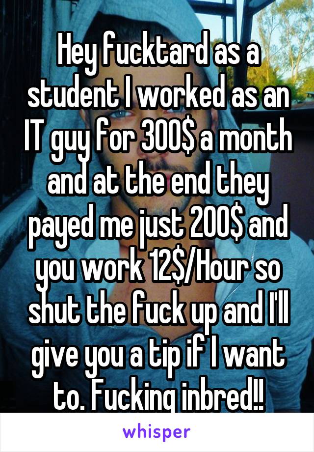 Hey fucktard as a student I worked as an IT guy for 300$ a month and at the end they payed me just 200$ and you work 12$/Hour so shut the fuck up and I'll give you a tip if I want to. Fucking inbred!!