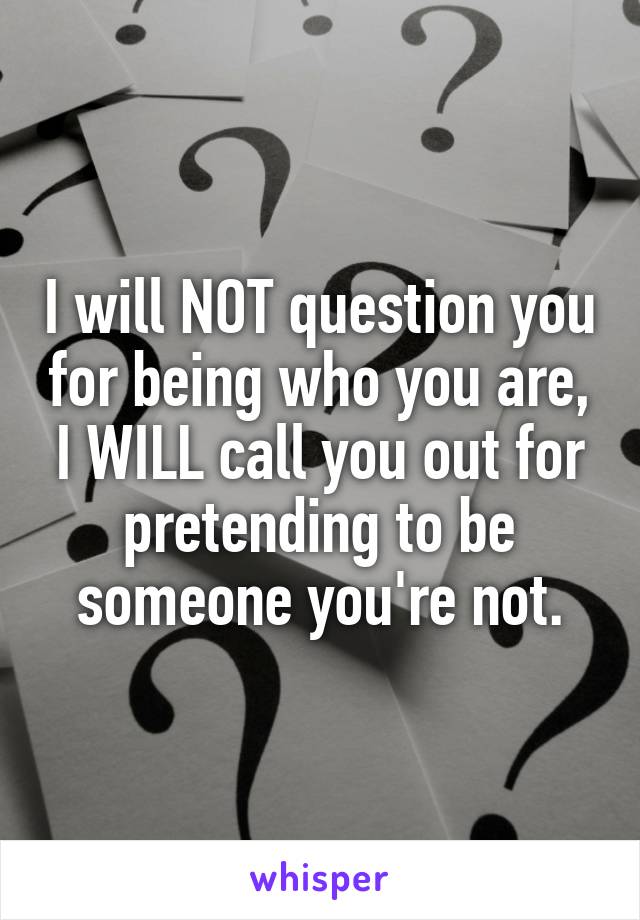 I will NOT question you for being who you are, I WILL call you out for pretending to be someone you're not.