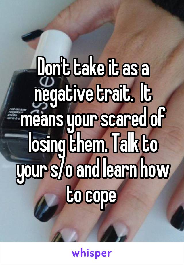 Don't take it as a negative trait.  It means your scared of losing them. Talk to your s/o and learn how to cope 