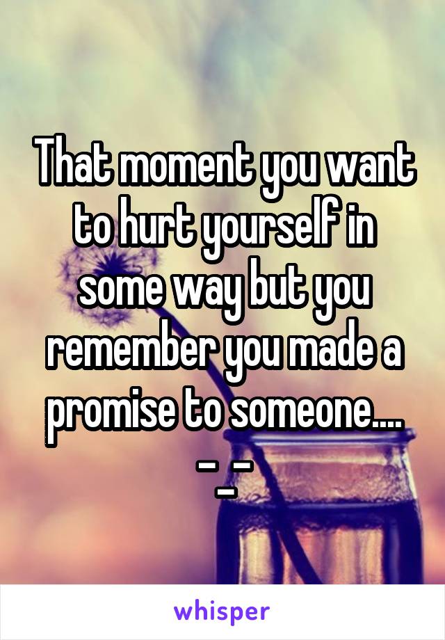 That moment you want to hurt yourself in some way but you remember you made a promise to someone.... -_-