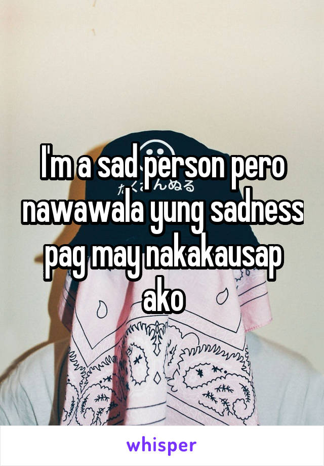 I'm a sad person pero nawawala yung sadness pag may nakakausap ako