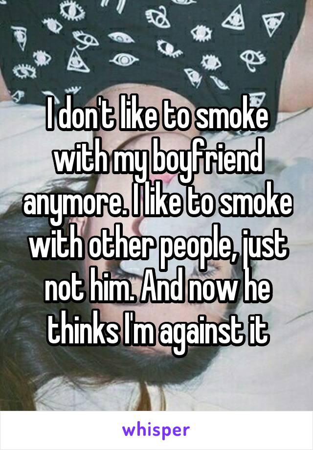 I don't like to smoke with my boyfriend anymore. I like to smoke with other people, just not him. And now he thinks I'm against it