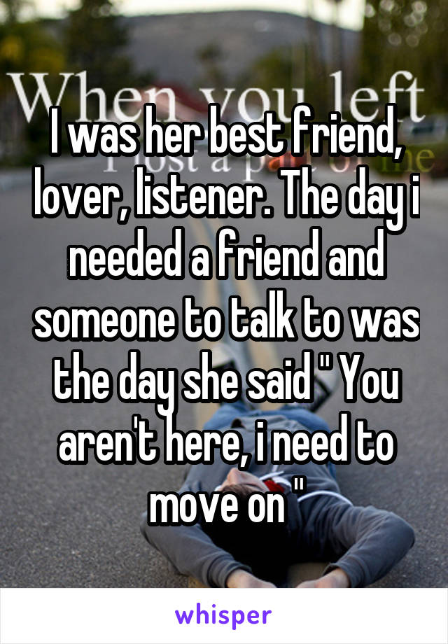 I was her best friend, lover, listener. The day i needed a friend and someone to talk to was the day she said " You aren't here, i need to move on "