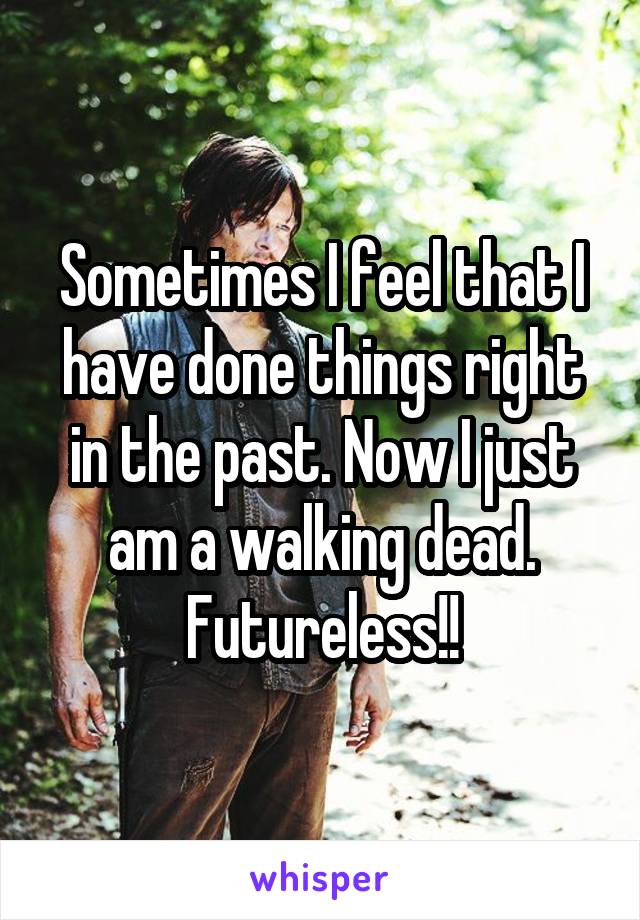 Sometimes I feel that I have done things right in the past. Now I just am a walking dead. Futureless!!