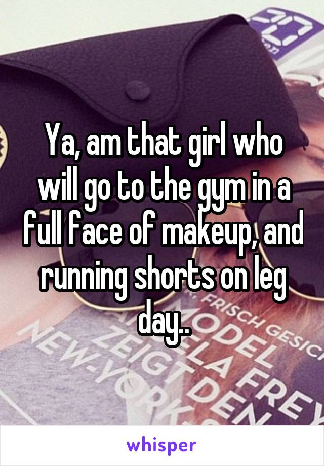 Ya, am that girl who will go to the gym in a full face of makeup, and running shorts on leg day..