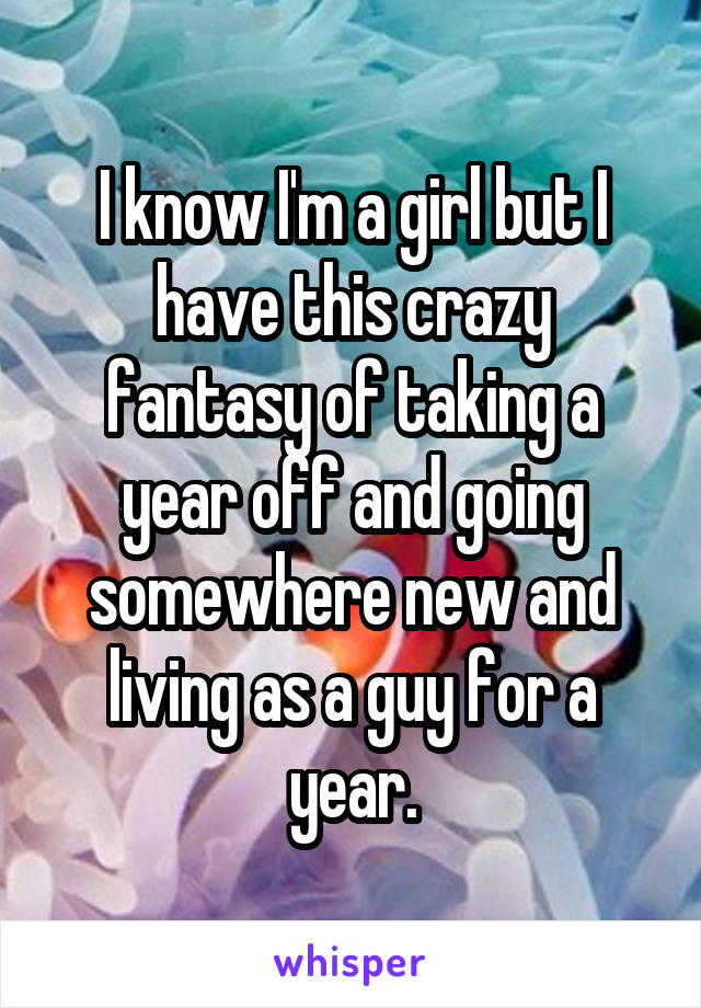 I know I'm a girl but I have this crazy fantasy of taking a year off and going somewhere new and living as a guy for a year.