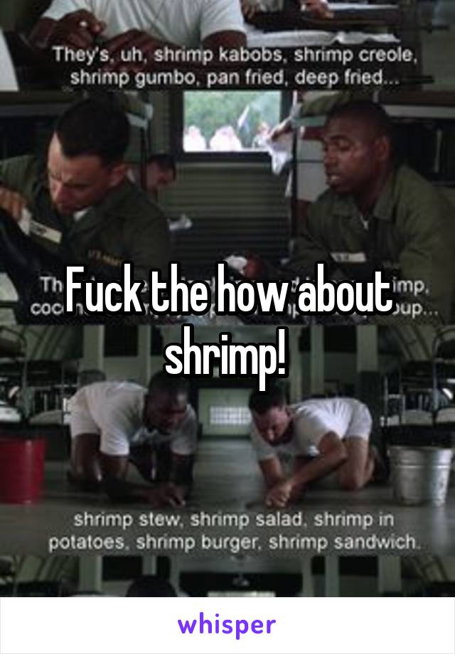 Fuck the how about shrimp! 